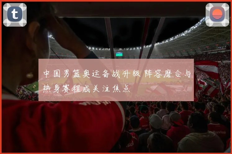 中国男篮奥运备战升级 阵容磨合与热身赛程成关注焦点