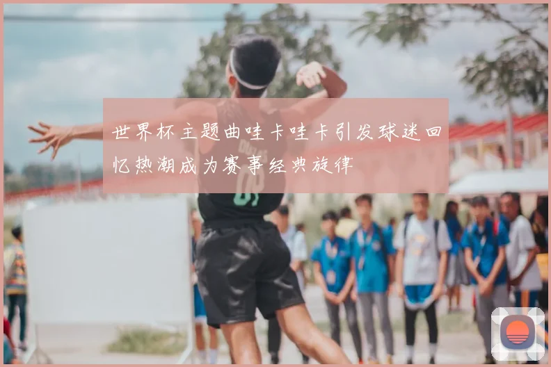 世界杯主题曲哇卡哇卡引发球迷回忆热潮成为赛事经典旋律