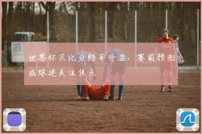 世界杯买比分赔率升温，赛前预测成球迷关注焦点