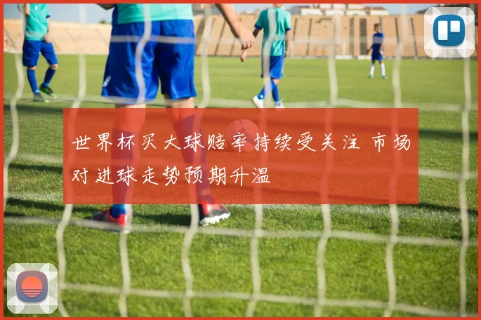 世界杯买大球赔率持续受关注 市场对进球走势预期升温