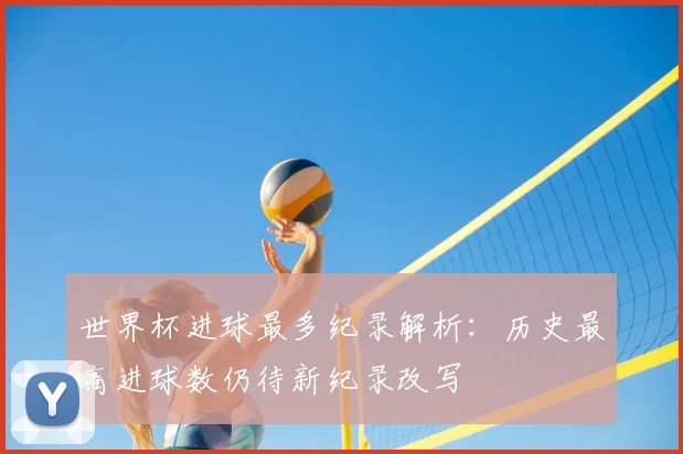 世界杯进球最多纪录解析：历史最高进球数仍待新纪录改写