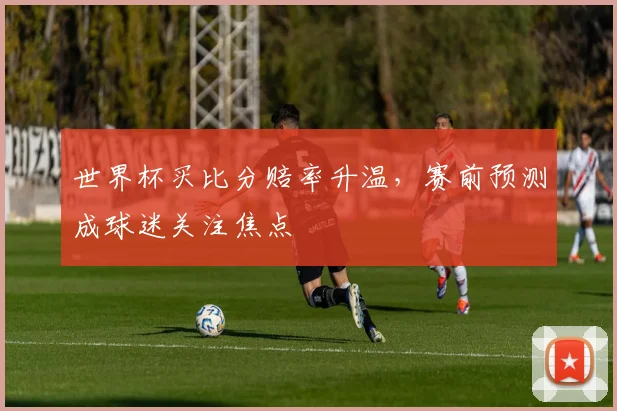 世界杯买比分赔率升温，赛前预测成球迷关注焦点
