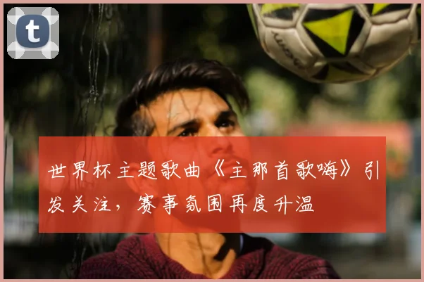 世界杯主题歌曲《主那首歌嗨》引发关注，赛事氛围再度升温