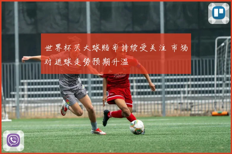 世界杯买大球赔率持续受关注 市场对进球走势预期升温