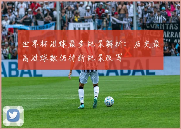 世界杯进球最多纪录解析：历史最高进球数仍待新纪录改写