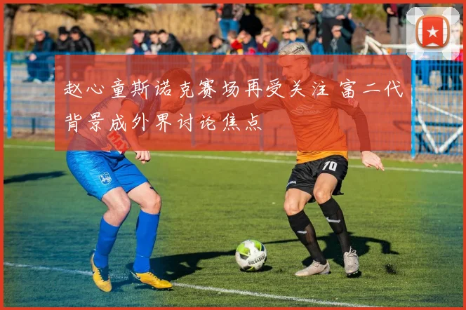 赵心童斯诺克赛场再受关注 富二代背景成外界讨论焦点