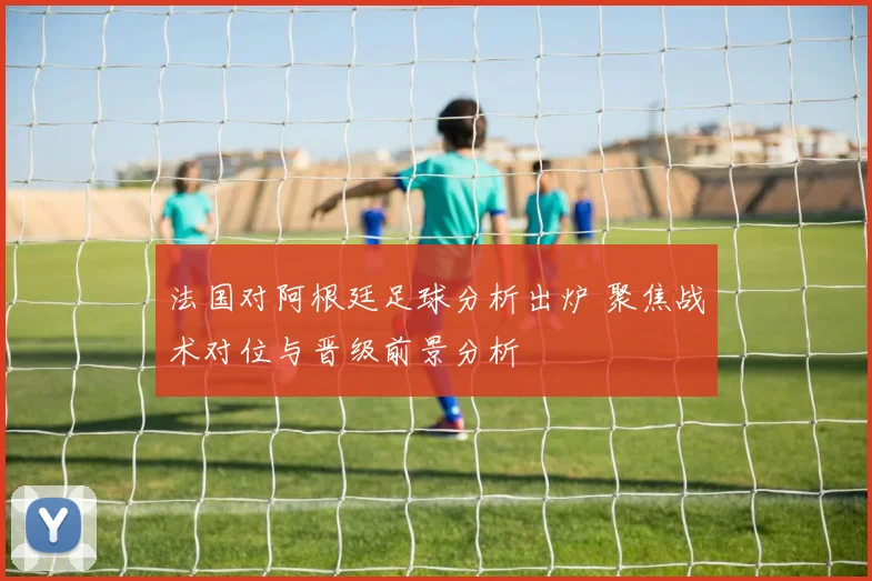 法国对阿根廷足球分析出炉 聚焦战术对位与晋级前景分析