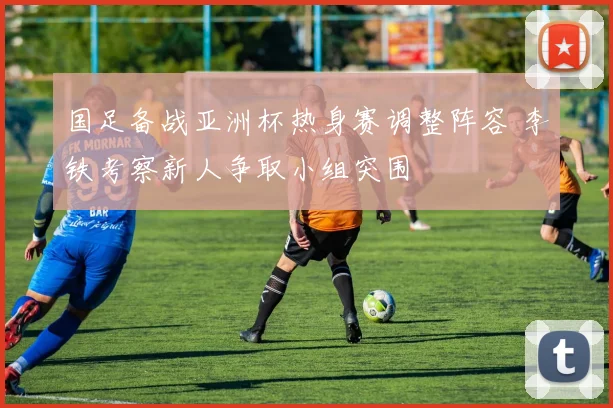 国足备战亚洲杯热身赛调整阵容 李铁考察新人争取小组突围