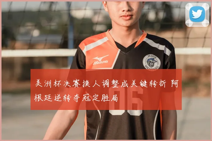 美洲杯决赛换人调整成关键转折 阿根廷逆转夺冠定胜局