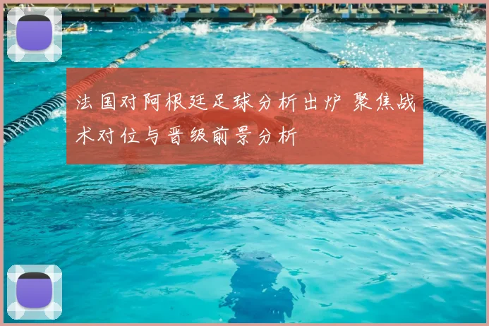 法国对阿根廷足球分析出炉 聚焦战术对位与晋级前景分析