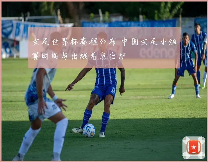 女足世界杯赛程公布 中国女足小组赛时间与出线看点出炉