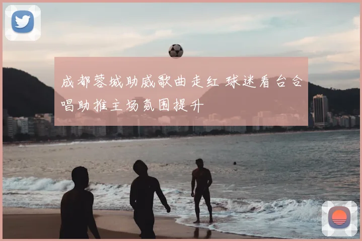 成都蓉城助威歌曲走红 球迷看台合唱助推主场氛围提升