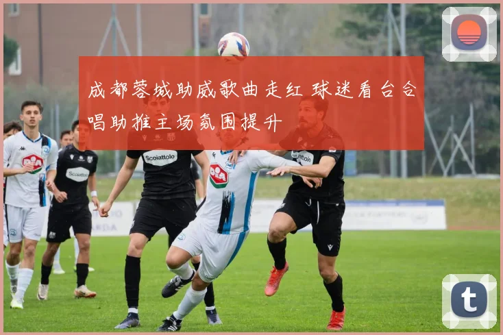 成都蓉城助威歌曲走红 球迷看台合唱助推主场氛围提升