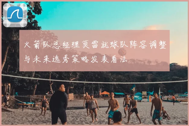 火箭队总经理莫雷就球队阵容调整与未来选秀策略发表看法