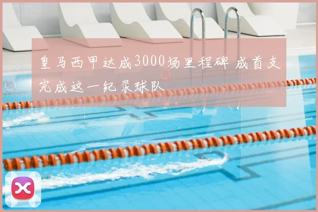 皇马西甲达成3000场里程碑 成首支完成这一纪录球队