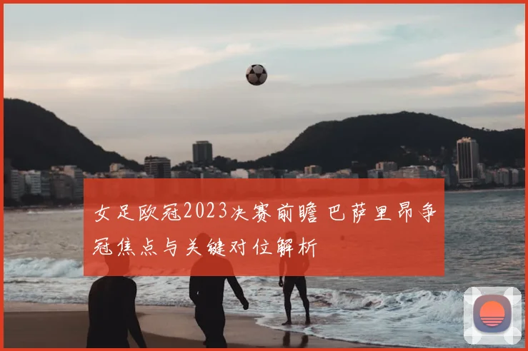 女足欧冠2023决赛前瞻 巴萨里昂争冠焦点与关键对位解析